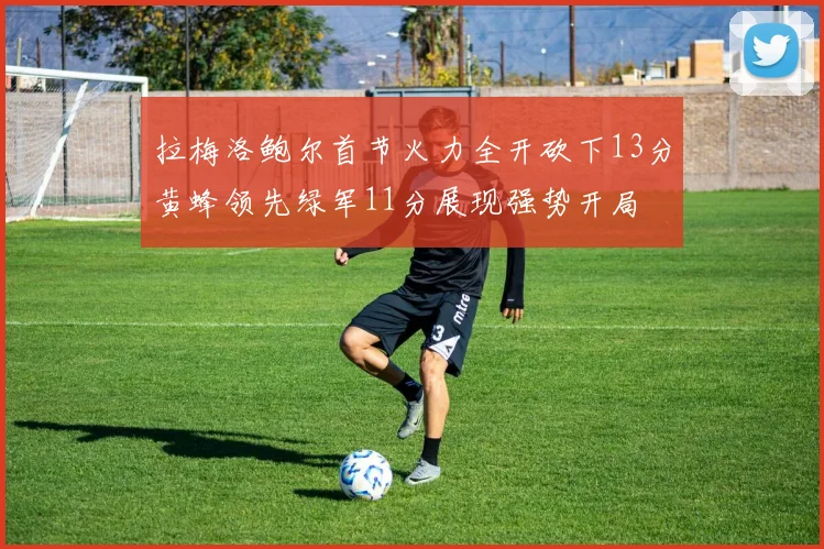 拉梅洛鲍尔首节火力全开砍下13分黄蜂领先绿军11分展现强势开局