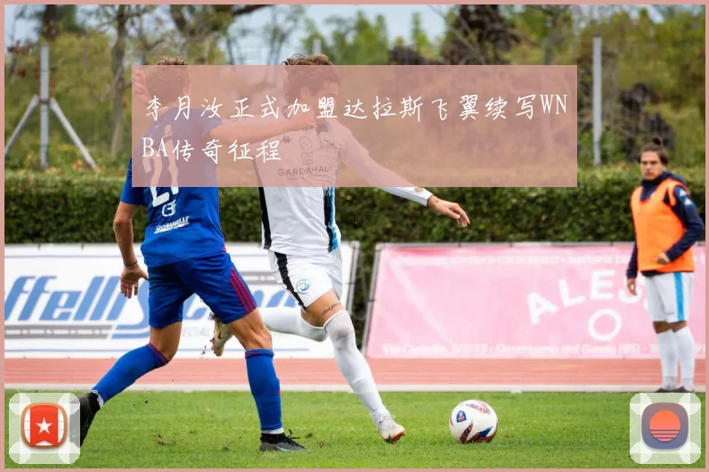 李月汝正式加盟达拉斯飞翼续写WNBA传奇征程