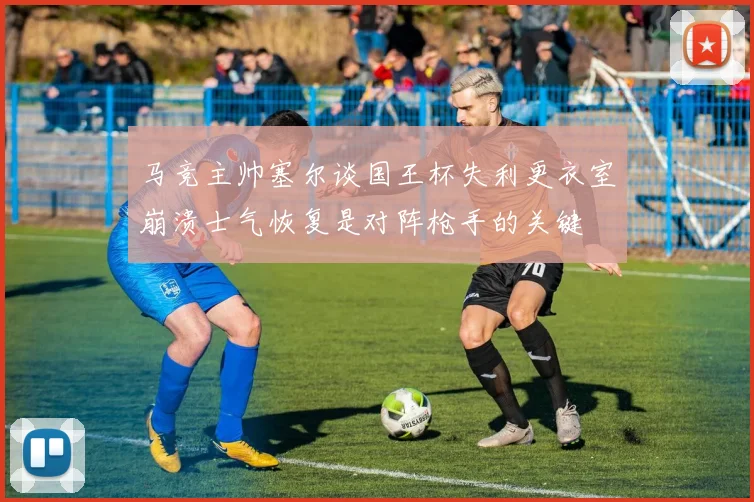 马竞主帅塞尔谈国王杯失利更衣室崩溃士气恢复是对阵枪手的关键