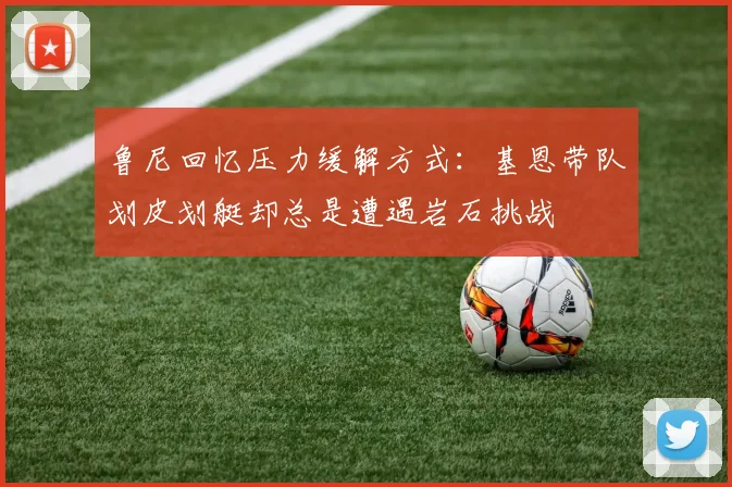 鲁尼回忆压力缓解方式：基恩带队划皮划艇却总是遭遇岩石挑战