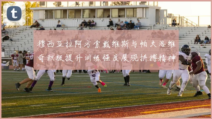穆西亚拉阿方索戴维斯与帕夫洛维奇积极提升训练强度展现拼搏精神