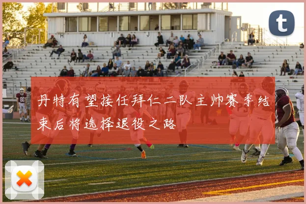 丹特有望接任拜仁二队主帅赛季结束后将选择退役之路