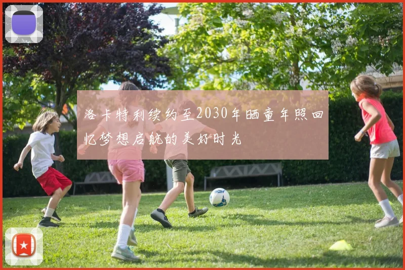洛卡特利续约至2030年晒童年照回忆梦想启航的美好时光