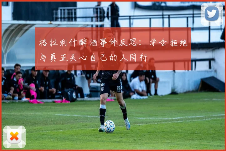 格拉利什醉酒事件反思：学会拒绝与真正关心自己的人同行
