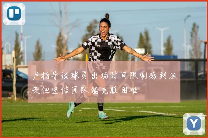 卢指导谈球员出场时间限制感到沮丧但坚信团队能克服困难