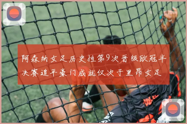 阿森纳女足历史性第9次晋级欧冠半决赛追平豪门成就仅次于里昂女足