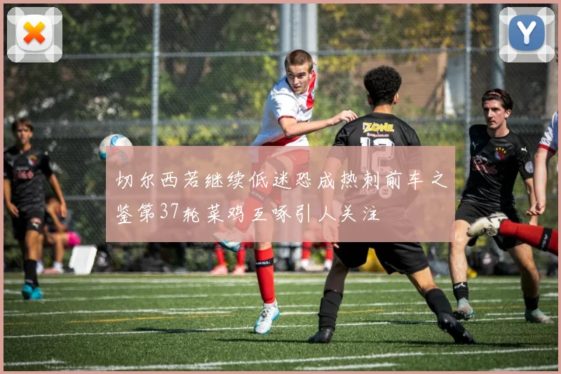 切尔西若继续低迷恐成热刺前车之鉴第37轮菜鸡互啄引人关注