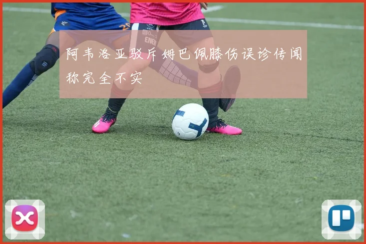 阿韦洛亚驳斥姆巴佩膝伤误诊传闻称完全不实